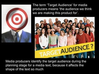 The term ‘Target Audience’ for media
producers means ‘the audience we think
we are making this product for’.

Media producers identify the target audience during the
planning stage for a media text, because it affects the
shape of the text so much

 