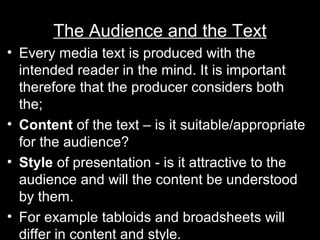 The Audience and the Text
• Every media text is produced with the
intended reader in the mind. It is important
therefore that the producer considers both
the;
• Content of the text – is it suitable/appropriate
for the audience?
• Style of presentation - is it attractive to the
audience and will the content be understood
by them.
• For example tabloids and broadsheets will
differ in content and style.

 