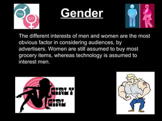 Gender
The different interests of men and women are the most
obvious factor in considering audiences, by
advertisers. Women are still assumed to buy most
grocery items, whereas technology is assumed to
interest men.

 