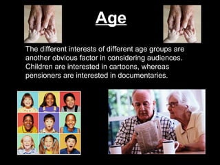 Age
The different interests of different age groups are
another obvious factor in considering audiences.
Children are interested in cartoons, whereas
pensioners are interested in documentaries.

 