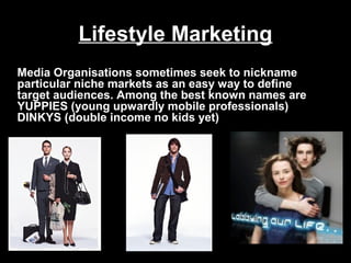 Lifestyle Marketing
Media Organisations sometimes seek to nickname
particular niche markets as an easy way to define
target audiences. Among the best known names are
YUPPIES (young upwardly mobile professionals)
DINKYS (double income no kids yet)

 