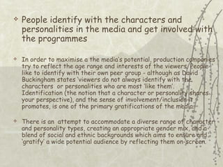 





People identify with the characters and
personalities in the media and get involved with
the programmes
In order to maximise a the media’s potential, production companies
try to reflect the age range and interests of the viewers. People
like to identify with their own peer group - although as David
Buckingham states ‘viewers do not always identify with the
characters or personalities who are most ‘like them’.
Identification (the notion that a character or personality shares
your perspective), and the sense of involvement/inclusion it
promotes, is one of the primary gratifications of the media.
There is an attempt to accommodate a diverse range of character
and personality types, creating an appropriate gender mix, and a
blend of social and ethnic backgrounds which aims to ensure and
‘gratify’ a wide potential audience by reflecting them on-screen.

 