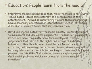 




Education: People learn from the media
Programme makers acknowledge that, while the media is not always
‘issues-based’, issues arise naturally as a consequence of the
entertainment. As well as entertaining viewers these programmes
have a secondary educational or informational function, offering a
discussion of current topics that may concern them.
David Buckingham notes that the media directly ‘invites its viewers
to make moral and ideological judgements. The kinds of judgements
invited are more frequently moral than ideological – that is
judgements that relate to the rights and wrongs of individual
behaviour rather than broader social forces. Nevertheless, in
criticising and discussing characters and issues, viewers may well
be using television as a vehicle for working out their own ideological
perspectives.’ As Mike Clarke states, ‘viewers explore ways of
dealing with problems which may be useful to them in real-life
situations.’

 