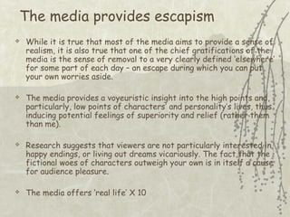 The media provides escapism








While it is true that most of the media aims to provide a sense of
realism, it is also true that one of the chief gratifications of the
media is the sense of removal to a very clearly defined ‘elsewhere’
for some part of each day – an escape during which you can put
your own worries aside.
The media provides a voyeuristic insight into the high points and,
particularly, low points of characters’ and personality’s lives, thus
inducing potential feelings of superiority and relief (rather them
than me).
Research suggests that viewers are not particularly interested in
happy endings, or living out dreams vicariously. The fact that the
fictional woes of characters outweigh your own is in itself a cause
for audience pleasure.
The media offers ‘real life’ X 10

 