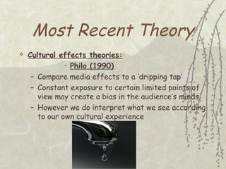 Most Recent Theory


Cultural effects theories:
• Philo (1990)
– Compare media effects to a ‘dripping tap’
– Constant exposure to certain limited points of
view may create a bias in the audience’s minds
– However we do interpret what we see according
to our own cultural experience

 