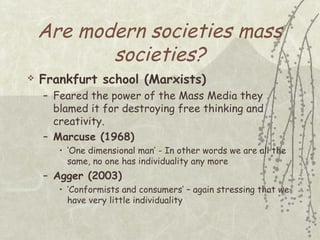 Are modern societies mass
societies?


Frankfurt school (Marxists)
– Feared the power of the Mass Media they
blamed it for destroying free thinking and
creativity.
– Marcuse (1968)
• ‘One dimensional man’ - In other words we are all the
same, no one has individuality any more

– Agger (2003)
• ‘Conformists and consumers’ – again stressing that we
have very little individuality

 