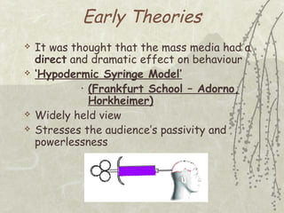 Early Theories







It was thought that the mass media had a
direct and dramatic effect on behaviour
‘Hypodermic Syringe Model’
• (Frankfurt School – Adorno,
Horkheimer)
Widely held view
Stresses the audience’s passivity and
powerlessness

 
