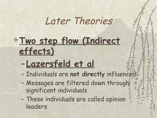 Later Theories
 Two

step flow (Indirect
effects)
– Lazersfeld et al
– Individuals are not directly influenced
– Messages are filtered down through
significant individuals
– These individuals are called opinion
leaders

 