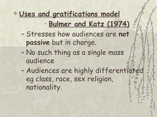 

Uses and gratifications model
• Bulmer and Katz (1974)
– Stresses how audiences are not
passive but in charge.
– No such thing as a single mass
audience
– Audiences are highly differentiated
eg class, race, sex religion,
nationality.

 