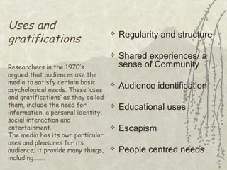 Uses and
gratifications

Regularity and structure



Researchers in the 1970’s
argued that audiences use the
media to satisfy certain basic
psychological needs. These ‘uses
and gratifications’ as they called
them, include the need for
information, a personal identity,
social interaction and
entertainment.
The media has its own particular
uses and pleasures for its
audience; it provide many things,
including……..



Shared experiences/ a
sense of Community



Audience identification



Educational uses



Escapism



People centred needs

 
