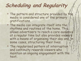 Scheduling and Regularity






The pattern and structure provided by the
media is considered one of the primary
gratifications.
The media can integrate itself into the
rhythms and routines of the home. This
allows advertisers to reach a core audience
at a regular time but also provides viewers
with a means of organising their day and, in
some cases, structuring their lives.
The regularised pattern of interruption
and continuity rewards viewers who
maintain an ongoing engagement with the
text.

 