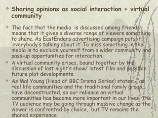 







Sharing opinions as social interaction + virtual
community
The fact that the media is discussed among friends
means that it gives a diverse range of viewers something
to share. As EastEnders advertising campaign puts it,
‘everybody’s talking about it’ To miss something in the
media is to exclude yourself from a wider community and
pass-up opportunities for interaction.
A virtual community arises, bound together by the
discussion of last night’s show/ latest film and possible
future plot developments.
As Mal Young (Head of BBC Drama Series) states:- ‘as
real life communities and the traditional family group
have deconstructed, so our reliance on virtual
communities has become more important in our lives. The
TV audience may be going through massive change as the
viewer is confronted by choice, but TV remains the
shared experience

 