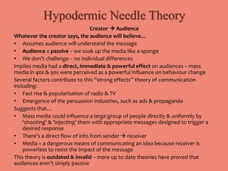 Hypodermic Needle Theory 
Creator  Audience 
Whatever the creator says, the audience will believe… 
• Assumes audience will understand the message 
• Audience = passive – we soak up the media like a sponge 
• We don’t challenge – no individual differences 
Implies media had a direct, immediate & powerful effect on audiences – mass 
media in 40s & 50s were perceived as a powerful influence on behaviour change 
Several factors contribute to this “strong effects” theory of communication 
including: 
• Fast rise & popularisation of radio & TV 
• Emergence of the persuasion industries, such as ads & propaganda 
Suggests that… 
• Mass media could influence a large group of people directly & uniformly by 
‘shooting’ & ‘injecting’ them with appropriate messages designed to trigger a 
desired response 
• There’s a direct flow of info from sender  receiver 
• Media = a dangerous means of communicating an idea because receiver is 
powerless to resist the impact of the message 
This theory is outdated & invalid – more up to date theories have proved that 
audiences aren’t simply passive 
