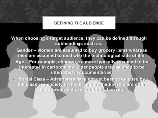 DEFINING THE AUDIENCE 
When choosing a target audience, they can be defined through 
subheadings such as; 
• Gender – Women are assumed to buy grocery items whereas 
men are assumed to deal with the technological side of life. 
• Age – For example, children are more typically assumed to be 
interested in cartoons and older people are assumed to be 
interested in documentaries. 
• Social Class – Advertisers have not yet been persuaded by 
the classless society in the UK and so media texts are often 
aimed towards those of higher class, etc. 
 