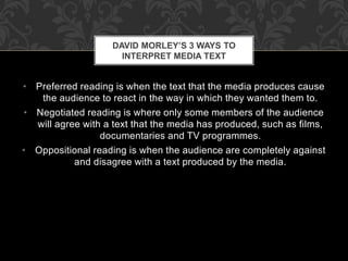 DAVID MORLEY’S 3 WAYS TO 
INTERPRET MEDIA TEXT 
• Preferred reading is when the text that the media produces cause 
the audience to react in the way in which they wanted them to. 
• Negotiated reading is where only some members of the audience 
will agree with a text that the media has produced, such as films, 
documentaries and TV programmes. 
• Oppositional reading is when the audience are completely against 
and disagree with a text produced by the media. 
 