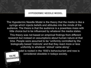 HYPODERMIC NEEDLE MODEL 
The Hypodermic Needle Model is the theory that the media is like a 
syringe which injects beliefs and attitudes into the minds of the 
audience. The thesis is that the audience is a powerless mass with 
little choice but to be influenced by whatever the media states. 
This theory was not based on empirical findings from different 
research but instead on assumptions about human nature at that 
time. People were assumed to be “uniformly controlled by the 
biologically based ‘instincts’ and that they react more or less 
uniformly to whatever ‘stimuli’ came along”. 
This model is rooted in the 1930’s behaviourism and now is 
considered obsolete in todays society. 
 