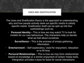 USES AND GRATIFICATION 
The Uses and Gratification theory is the approach to understanding 
why and how people actively seek out specific media to satisfy 
specific needs. Gratification itself can be split up into four 
subheadings such as; 
• Personal Identity – This is how we may watch TV to look for 
models for our own behaviours. The characters help us decide 
what we feel about ourselves. 
• Surveillance – This is the process of simply gathering 
information. 
• Entertainment – Self explanatory. Used for enjoyment, relaxation 
or to fill time. 
• Personal Relationships – This is how we may form relationships 
based on knowledge or a similar enjoyment of certain media texts. 
Intergration provides a base for base for social interactions. 
