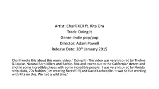 Artist: Charli XCX ft. Rita Ora
Track: Doing it
Genre: Indie pop/pop
Director: Adam Powell
Release Date: 20th January 2015
Charli wrote this about this music video: ‘ Doing It - The video was very inspired by Thelma
& Louise, Natural Born Killers and Barbie. Rita and I went out to the Californian desert and
shot in some incredible places with some incredible people. I was very inspired by Florida
strip clubs, 70s fashion (I'm wearing flares!!!!!) and David Lachapelle. It was so fun working
with Rita on this. We had a wild time.’
 