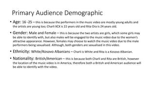 Primary Audience Demographic
• Age: 16 -25 – this is because the performers in the music video are mostly young adults and
the artists are young too; Charli XCX is 22 years old and Rita Ora is 24 years old.
• Gender: Male and Female – this is because the two artists are girls, which some girls may
be able to identify with, but also males will be engaged to the music video due to the women’s
attractive appearance. However, females may choose to watch the music video due to the male
performers being sexualised. Although, both genders are sexualised in this video.
• Ethnicity: White/Kosovo Albanians – Charli is White and Rita is a Kosovo Albanian.
• Nationality: British/American – this is because both Charli and Rita are British, however
the location of the music video is in America, therefore both a British and American audience will
be able to identify with the video.
 