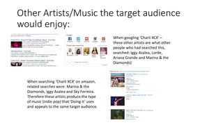 Other Artists/Music the target audience
would enjoy:
When googling ‘Charli XCX’ –
these other artists are what other
people who had searched this,
searched: Iggy Azalea, Lorde,
Ariana Grande and Marina & the
Diamonds)
When searching ‘Charli XCX’ on amazon,
related searches were: Marina & the
Diamonds, Iggy Azalea and Sky Ferreira.
Therefore these artists produce the type
of music (indie pop) that ‘Doing it’ uses
and appeals to the same target audience.
 