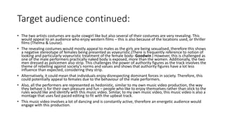 Target audience continued:
• The two artists costumes are quite cowgirl like but also several of their costumes are very revealing. This
would appeal to an audience who enjoy western films – this is also because of the locations used, or thriller
films (Thelma & Louise).
• The revealing costumes would mostly appeal to males as the girls are being sexualised, therefore this shows
a negative stereotype of females being presented as voyeuristic.(There is frequently reference to notion of
looking and particularly voyeuristic treatment of the female body- Goodwin ) However, this is challenged as
one of the male performers practically naked body is exposed, more than the women. Additionally, the two
men dressed as policemen also strip. This challenges the power of authority figures as the track involves the
theme of rebelling against society’s norms and values and shows that authority figures have a lot less
influence than expected, considering they strip.
• Alternatively, it could mean that individuals enjoy disrespecting dominant forces in society. Therefore, this
could potentially appeal to females due to the behaviour of the male performers.
• Also, all the performers are represented as hedonistic, similar to my own music video production, the way
they behave is for their own pleasure and fun – people who like to enjoy themselves rather than stick to the
rules would like and identify with this music video. Similar, to my own music video, this music video is also a
montage that uses fast paced editing to fit with the upbeat track.
• This music video involves a lot of dancing and is constantly active, therefore an energetic audience would
engage with this production.
 