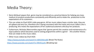 Media Theory:
• Denis McQuail argues that genre may be considered as a practical device for helping any mass
medium to produce productions consistently and efficiently and to relate the production to the
expectations of its customers.
• This can relate to Charli XCX’s indie pop genre. All her music videos have a similar style, they are
all upbeat and very fun, therefore she is being consistent with the tracks and music video’s she is
producing; this meets the expectations of her audience/customers who buy her products.
• Futhermore, Nicholas Abercrombie argues that 'genres permit the creation and maintenance of a
loyal audience which becomes used to seeing programmes within a genre' - this another theory
that can relate to this music video.
• Other music videos by Charli XCX:
https://www.youtube.com/watch?v=ABhDiXbUaBE (Break The Rules)
https://www.youtube.com/watch?v=3fkt91iye4c (Breaking Up)
 