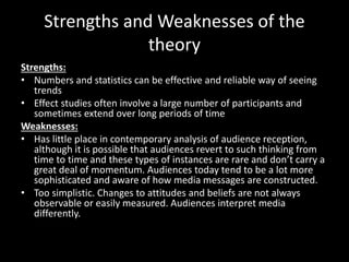 Strengths and Weaknesses of the
theory
Strengths:
• Numbers and statistics can be effective and reliable way of seeing
trends
• Effect studies often involve a large number of participants and
sometimes extend over long periods of time
Weaknesses:
• Has little place in contemporary analysis of audience reception,
although it is possible that audiences revert to such thinking from
time to time and these types of instances are rare and don’t carry a
great deal of momentum. Audiences today tend to be a lot more
sophisticated and aware of how media messages are constructed.
• Too simplistic. Changes to attitudes and beliefs are not always
observable or easily measured. Audiences interpret media
differently.
 