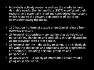 • Individuals actively consume and use the media to meet
desirable needs. Blumler and Katz (1974) manifested their
research and essentially listed and categorised four sectors
which relate to the viewers perspectives of watching
television/viewing the media.
• 1) Diversion – a form of escape or emotional release from
everyday pressure
• 2) Personal relationships – companionship via television
personalities, characters and sociability through discussion
about television with other people.
• 3) Personal Identity – the ability to compare an individuals
life with the characters and situations within programmes.
Furthermore, exploring personal problems and
perspectives.
• 4) Surveillance - a supply of information about ‘what's
going on’ in the world.
 