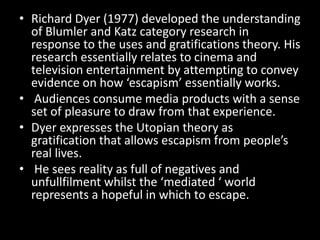 • Richard Dyer (1977) developed the understanding
of Blumler and Katz category research in
response to the uses and gratifications theory. His
research essentially relates to cinema and
television entertainment by attempting to convey
evidence on how ‘escapism’ essentially works.
• Audiences consume media products with a sense
set of pleasure to draw from that experience.
• Dyer expresses the Utopian theory as
gratification that allows escapism from people’s
real lives.
• He sees reality as full of negatives and
unfullfilment whilst the ‘mediated ‘ world
represents a hopeful in which to escape.
 