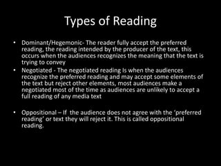 Types of Reading
• Dominant/Hegemonic- The reader fully accept the preferred
reading, the reading intended by the producer of the text, this
occurs when the audiences recognizes the meaning that the text is
trying to convey
• Negotiated - The negotiated reading Is when the audiences
recognize the preferred reading and may accept some elements of
the text but reject other elements, most audiences make a
negotiated most of the time as audiences are unlikely to accept a
full reading of any media text
• Oppositional – If the audience does not agree with the ‘preferred
reading’ or text they will reject it. This is called oppositional
reading.
 