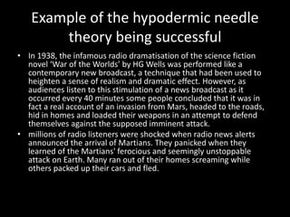 Example of the hypodermic needle
theory being successful
• In 1938, the infamous radio dramatisation of the science fiction
novel ‘War of the Worlds’ by HG Wells was performed like a
contemporary new broadcast, a technique that had been used to
heighten a sense of realism and dramatic effect. However, as
audiences listen to this stimulation of a news broadcast as it
occurred every 40 minutes some people concluded that it was in
fact a real account of an invasion from Mars, headed to the roads,
hid in homes and loaded their weapons in an attempt to defend
themselves against the supposed imminent attack.
• millions of radio listeners were shocked when radio news alerts
announced the arrival of Martians. They panicked when they
learned of the Martians' ferocious and seemingly unstoppable
attack on Earth. Many ran out of their homes screaming while
others packed up their cars and fled.
 