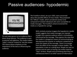 Passive audiences- hypodermic
syringe theory (1923)
The Frankfurt school, set up in 1923, were concerned
about the possible effects of mass media. They proposed
the “effects” model, which considered society to be
composed of isolated individuals who were susceptible to
media messages. The Frankfurt school envisioned the
media as a hypodermic syringe.
TV and video games act on audience like a
direct drug injection. The audience is seen
as passive and addictive. The media makers
‘inject’ a kind of ‘instant fix’ into the viewer.
This theory places emphasis on the
importance of the text as influencing the
audience.
With similarly emotive imagery the hypodermic needle
model suggests that media messages are injected
straight into a passive audience which is immediately
influenced by the message. They express the view that
the media is a dangerous means of communicating an
idea because the receiver or audience is powerless to
resist the impact of the message. There is no escape
from the effect of the message in these models. The
population is seen as a sitting duck. People are seen as
passive and are seen as having a lot media material
"shot" at them. People end up thinking what they are
told because there is no other source of information.
 
