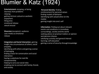 Blumler & Katz (1924)
Entertainment- escaping, or being
diverted, from problems
relaxing
getting intrinsic cultural or aesthetic
enjoyment
filling time
emotional release
sexual arousal
Information- finding out about relevant
events and conditions in immediate
surroundings, society and the world
seeking advice on practical matters or opinion
and decision choices
satisfying curiosity and general interest
learning; self-education
gaining a sense of security through knowledge
Personal Identity- finding
reinforcement for personal values
finding models of behavior
identifying with valued other (in the
media)
gaining insight into one's self
Integration and Social Interaction- gaining
insight into circumstances of others; social
empathy
identifying with others and gaining a sense
of belonging
finding a basis for conversation and social
interaction
having a substitute for real-life
companionship
helping to carry out social roles
enabling one to connect with family, friends
and society
Diversion (escapism)- audience
uses media as emotional
release
 