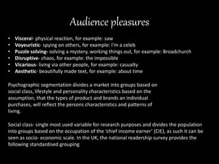 Audience pleasures
• Visceral- physical reaction, for example: saw
• Voyeuristic- spying on others, for example: I’m a celeb
• Puzzle solving- solving a mystery, working things out, for example: Broadchurch
• Disruptive- chaos, for example: the impossible
• Vicarious- living via other people, for example: casualty
• Aesthetic- beautifully made text, for example: about time
Psychographic segmentation divides a market into groups based on
social class, lifestyle and personality characteristics based on the
assumption, that the types of product and brands an individual
purchases, will reflect the persons characteristics and patterns of
living.
Social class- single most used variable for research purposes and divides the population
into groups based on the occupation of the ‘chief income earner’ (CIE), as such it can be
seen as socio- economic scale. In the UK, the national readership survey provides the
following standardised grouping
 
