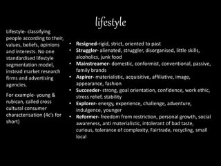 lifestyle
Lifestyle- classifying
people according to their,
values, beliefs, opinions
and interests. No one
standardised lifestyle
segmentation model,
instead market research
firms and advertising
agencies.
For example- young &
rubican, called cross
cultural consumer
characterisation (4c’s for
short)
• Resigned-rigid, strict, oriented to past
• Struggler- alienated, struggler, disorganised, little skills,
alcoholics, junk food
• Mainstreamer- domestic, conformist, conventional, passive,
family brands
• Aspirer- materialistic, acquisitive, affiliative, image,
appearance, fashion
• Succeeder- strong, goal orientation, confidence, work ethic,
stress relief, stability
• Explorer- energy, experience, challenge, adventure,
indulgence, younger
• Reformer- freedom from restriction, personal growth, social
awareness, anti materialistic, intolerant of bad taste,
curious, tolerance of complexity, Fairtrade, recycling, small
local
 