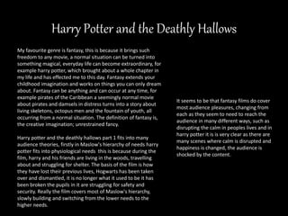 Harry Potter and the Deathly Hallows
It seems to be that fantasy films do cover
most audience pleasures, changing from
each as they seem to need to reach the
audience in many different ways, such as
disrupting the calm in peoples lives and in
harry potter it is is very clear as there are
many scenes where calm is disrupted and
happiness is changed, the audience is
shocked by the content.
My favourite genre is fantasy, this is because it brings such
freedom to any movie, a normal situation can be turned into
something magical, everyday life can become extraordinary, for
example harry potter, which brought about a whole chapter in
my life and has effected me to this day. Fantasy extends your
childhood imagination and works on things you can only dream
about. Fantasy can be anything and can occur at any time, for
example pirates of the Caribbean a seemingly normal movie
about pirates and damsels in distress turns into a story about
living skeletons, octopus men and the fountain of youth, all
occurring from a normal situation. The definition of fantasy is,
the creative imagination; unrestrained fancy.
Harry potter and the deathly hallows part 1 fits into many
audience theories, firstly in Maslow's hierarchy of needs harry
potter fits into physiological needs this is because during the
film, harry and his friends are living in the woods, travelling
about and struggling for shelter. The basis of the film is how
they have lost their previous lives, Hogwarts has been taken
over and dismantled, it is no longer what it used to be it has
been broken the pupils in it are struggling for safety and
security. Really the film covers most of Maslow's hierarchy,
slowly building and switching from the lower needs to the
higher needs.
 