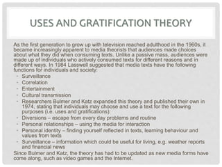 USES AND GRATIFICATION THEORY
As the first generation to grow up with television reached adulthood in the 1960s, it
became increasingly apparent to media theorists that audiences made choices
about what they did when consuming texts. Unlike a passive mass, audiences were
made up of individuals who actively consumed texts for different reasons and in
different ways. In 1984 Lasswell suggested that media texts have the following
functions for individuals and society:
• Surveillance
• Correlation
• Entertainment
• Cultural transmission
• Researchers Bulmer and Katz expanded this theory and published their own in
1974, stating that individuals may choose and use a text for the following
purposes (i.e. uses and gratifications):
• Diversions – escape from every day problems and routine
• Personal relationships – using the media for interaction
• Personal identity – finding yourself reflected in texts, learning behaviour and
values from texts
• Surveillance – information which could be useful for living, e.g. weather reports
and financial news
Since Bulmer and Katz, the theory has had to be updated as new media forms have
come along, such as video games and the Internet.
 
