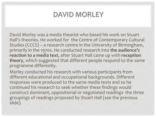 DAVID MORLEY
David Morley was a media theorist who based his work on Stuart
Hall’s theories. He worked for the Centre of Contemporary Cultural
Studies (CCCS) – a research centre in the University of Birmingham,
primarily in the 1970s. He conducted research into the audience’s
reaction to a media text, after Stuart Hall came up with reception
theory, which suggested that different people respond to the same
programme differently.
Morley conducted his research with various participants from
different educational and occupational backgrounds. Different
responses were produced to the same media texts and so he
continued his research to seek whether these findings would
construct dominant, oppositional or negotiated readings- the three
groupings of readings proposed by Stuart Hall (see the previous
slide).
 