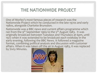 THE NATIONWIDE PROJECT
One of Morley’s most famous pieces of research was the
Nationwide Project which he conducted in the late 1970s and early
1980s, alongside Charlotte Brunsdon.
Nationwide was a BBC news and current affairs programme which
ran from the 9th September 1969 to the 5th August 1983. It was
originally broadcast between Tuesdays and Thursdays at 6pm, until
1972 when it was extended to be broadcast each weekday in the
early evening, following the BBC News. It followed a magazine
format, combining political analysis and discussion with customer
affairs. When it was taken off the air in August 1983, it was replaced
by Sixty Minutes.
 