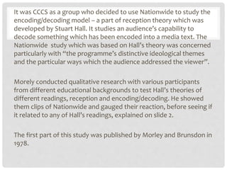 It was CCCS as a group who decided to use Nationwide to study the
encoding/decoding model – a part of reception theory which was
developed by Stuart Hall. It studies an audience’s capability to
decode something which has been encoded into a media text. The
Nationwide study which was based on Hall’s theory was concerned
particularly with “the programme’s distinctive ideological themes
and the particular ways which the audience addressed the viewer”.
Morely conducted qualitative research with various participants
from different educational backgrounds to test Hall’s theories of
different readings, reception and encoding/decoding. He showed
them clips of Nationwide and gauged their reaction, before seeing if
it related to any of Hall’s readings, explained on slide 2.
The first part of this study was published by Morley and Brunsdon in
1978.
 