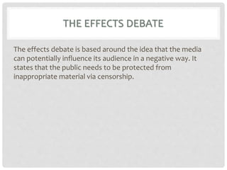 THE EFFECTS DEBATE
The effects debate is based around the idea that the media
can potentially influence its audience in a negative way. It
states that the public needs to be protected from
inappropriate material via censorship.
 