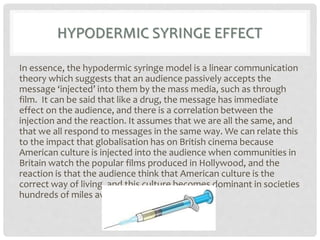 HYPODERMIC SYRINGE EFFECT
In essence, the hypodermic syringe model is a linear communication
theory which suggests that an audience passively accepts the
message ‘injected’ into them by the mass media, such as through
film. It can be said that like a drug, the message has immediate
effect on the audience, and there is a correlation between the
injection and the reaction. It assumes that we are all the same, and
that we all respond to messages in the same way. We can relate this
to the impact that globalisation has on British cinema because
American culture is injected into the audience when communities in
Britain watch the popular films produced in Hollywood, and the
reaction is that the audience think that American culture is the
correct way of living, and this culture becomes dominant in societies
hundreds of miles away from the USA.
 