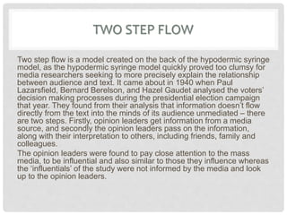 TWO STEP FLOW
Two step flow is a model created on the back of the hypodermic syringe
model, as the hypodermic syringe model quickly proved too clumsy for
media researchers seeking to more precisely explain the relationship
between audience and text. It came about in 1940 when Paul
Lazarsfield, Bernard Berelson, and Hazel Gaudet analysed the voters’
decision making processes during the presidential election campaign
that year. They found from their analysis that information doesn’t flow
directly from the text into the minds of its audience unmediated – there
are two steps. Firstly, opinion leaders get information from a media
source, and secondly the opinion leaders pass on the information,
along with their interpretation to others, including friends, family and
colleagues.
The opinion leaders were found to pay close attention to the mass
media, to be influential and also similar to those they influence whereas
the ‘influentials’ of the study were not informed by the media and look
up to the opinion leaders.
 