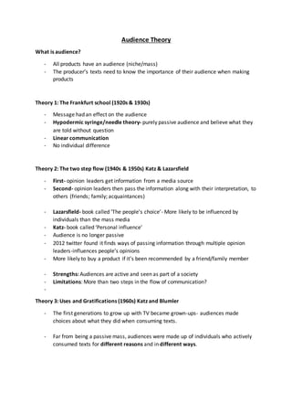 Audience Theory
What is audience?
- All products have an audience (niche/mass)
- The producer’s texts need to know the importance of their audience when making
products
Theory 1: The Frankfurt school (1920s & 1930s)
- Message had an effect on the audience
- Hypodermic syringe/needle theory- purely passive audience and believe what they
are told without question
- Linear communication
- No individual difference
Theory 2: The two step flow (1940s & 1950s) Katz & Lazarsfield
- First- opinion leaders get information from a media source
- Second- opinion leaders then pass the information along with their interpretation, to
others (friends; family; acquaintances)
- Lazarsfield- book called ‘The people’s choice’- More likely to be influenced by
individuals than the mass media
- Katz- book called ‘Personal influence’
- Audience is no longer passive
- 2012 twitter found it finds ways of passing information through multiple opinion
leaders-influences people’s opinions
- More likely to buy a product if it’s been recommended by a friend/family member
- Strengths: Audiences are active and seen as part of a society
- Limitations: More than two steps in the flow of communication?
-
Theory 3: Uses and Gratifications (1960s) Katz and Blumler
- The first generations to grow up with TV became grown-ups- audiences made
choices about what they did when consuming texts.
- Far from being a passive mass, audiences were made up of individuals who actively
consumed texts for different reasons and in different ways.
 