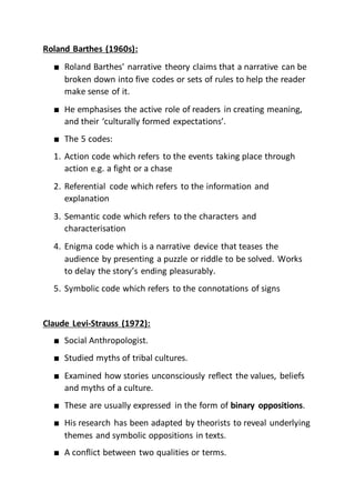 Roland Barthes (1960s):
■ Roland Barthes' narrative theory claims that a narrative can be
broken down into five codes or sets of rules to help the reader
make sense of it.
■ He emphasises the active role of readers in creating meaning,
and their ‘culturally formed expectations’.
■ The 5 codes:
1. Action code which refers to the events taking place through
action e.g. a fight or a chase
2. Referential code which refers to the information and
explanation
3. Semantic code which refers to the characters and
characterisation
4. Enigma code which is a narrative device that teases the
audience by presenting a puzzle or riddle to be solved. Works
to delay the story’s ending pleasurably.
5. Symbolic code which refers to the connotations of signs
Claude Levi-Strauss (1972):
■ Social Anthropologist.
■ Studied myths of tribal cultures.
■ Examined how stories unconsciously reflect the values, beliefs
and myths of a culture.
■ These are usually expressed in the form of binary oppositions.
■ His research has been adapted by theorists to reveal underlying
themes and symbolic oppositions in texts.
■ A conflict between two qualities or terms.
 
