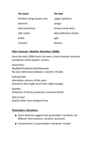 The Good The Bad
Christian (kings queens etc) pagan (witches)
domestic savage
weak princesses strong wrong doers
safe castles dark wilderness forests
pretty ugly
innocent devious
Allan Cameron- Modular Narratives (2008):
Since the early 1990s there has been a trend towards narrative
complexity within popular cinema.
Anachronic:
Modified flashbacks/flashforwards
No clear dominance between narrative threads
Forking-Path:
Alternative versions of the story
Outcomes that might result from slight changes
Episodic:
Collection of stories joined by a common theme
Split Screen:
Spatial rather than temporal lines
Postmodern Narratives:
■ Some theorists suggest that postmodern narratives are
different from previous narrative structures.
■ Characteristics of postmodern narratives include:
 