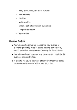 – Irony, playfulness, and black humour
– Intertextuality
– Pastiche
– Metanarratives
– Extreme self-reflexivity/self-awareness
– Temporal distortion
– Hyperreality
Narrative Analysis:
■ Narrative analysis involves considering how a range of
elements (including mise-en-scene, editing, camerawork,
sound, as well as events) create meaning for the audience.
■ Narrative analysis focuses on how the meanings made by the
audience are constructed.
■ It is useful for you to be aware of narrative theory as it may
help inform the construction of your short film.
 