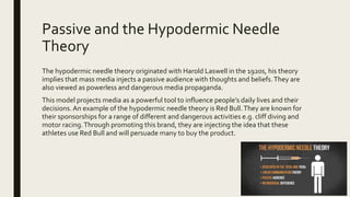 Passive and the Hypodermic Needle
Theory
The hypodermic needle theory originated with Harold Laswell in the 1920s, his theory
implies that mass media injects a passive audience with thoughts and beliefs.They are
also viewed as powerless and dangerous media propaganda.
This model projects media as a powerful tool to influence people’s daily lives and their
decisions.An example of the hypodermic needle theory is Red Bull.They are known for
their sponsorships for a range of different and dangerous activities e.g. cliff diving and
motor racing.Through promoting this brand, they are injecting the idea that these
athletes use Red Bull and will persuade many to buy the product.
 