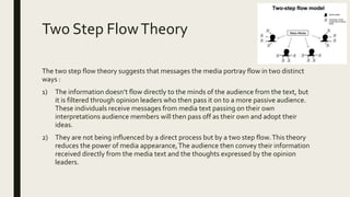 Two Step FlowTheory
The two step flow theory suggests that messages the media portray flow in two distinct
ways :
1) The information doesn’t flow directly to the minds of the audience from the text, but
it is filtered through opinion leaders who then pass it on to a more passive audience.
These individuals receive messages from media text passing on their own
interpretations audience members will then pass off as their own and adopt their
ideas.
2) They are not being influenced by a direct process but by a two step flow.This theory
reduces the power of media appearance,The audience then convey their information
received directly from the media text and the thoughts expressed by the opinion
leaders.
 
