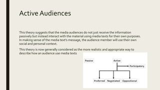 Active Audiences
This theory suggests that the media audiences do not just receive the information
passively but instead interact with the material using media texts for their own purposes.
In making sense of the media text’s message, the audience member will use their own
social and personal context.
This theory is now generally considered as the more realistic and appropriate way to
describe how an audience use media texts
 